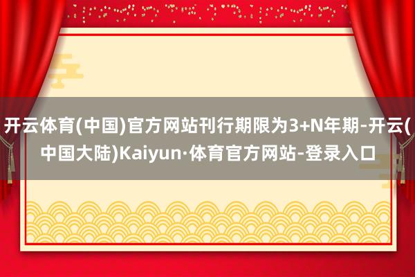 开云体育(中国)官方网站刊行期限为3+N年期-开云(中国大陆)Kaiyun·体育官方网站-登录入口