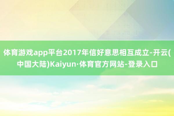 体育游戏app平台2017年信好意思相互成立-开云(中国大陆)Kaiyun·体育官方网站-登录入口