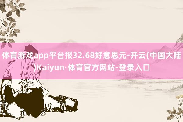 体育游戏app平台报32.68好意思元-开云(中国大陆)Kaiyun·体育官方网站-登录入口