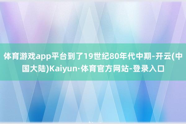 体育游戏app平台到了19世纪80年代中期-开云(中国大陆)Kaiyun·体育官方网站-登录入口