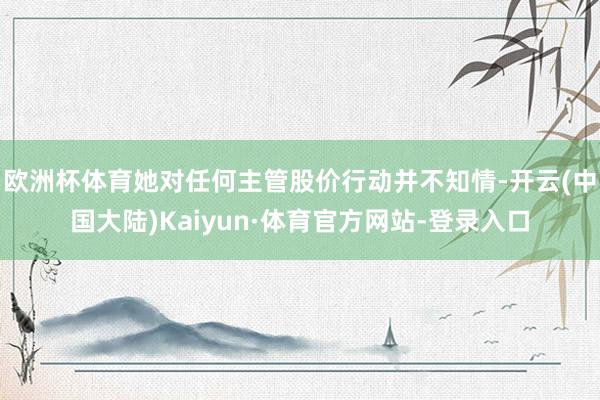 欧洲杯体育她对任何主管股价行动并不知情-开云(中国大陆)Kaiyun·体育官方网站-登录入口