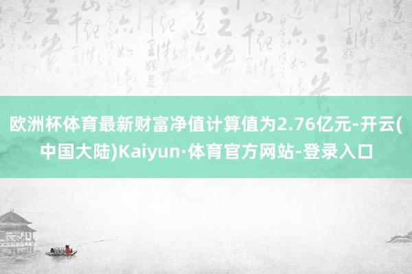 欧洲杯体育最新财富净值计算值为2.76亿元-开云(中国大陆)Kaiyun·体育官方网站-登录入口