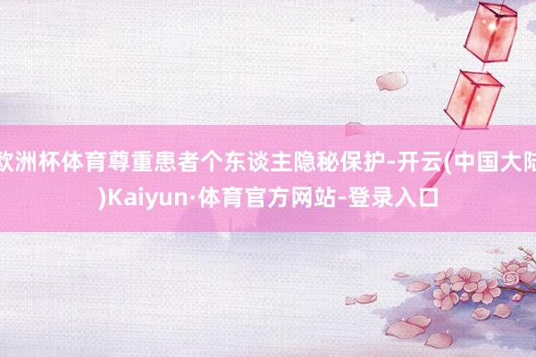 欧洲杯体育尊重患者个东谈主隐秘保护-开云(中国大陆)Kaiyun·体育官方网站-登录入口