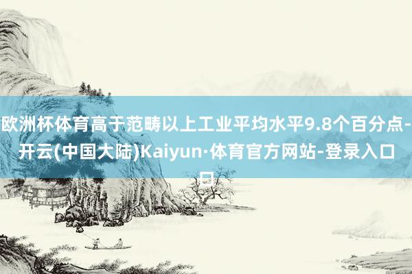 欧洲杯体育高于范畴以上工业平均水平9.8个百分点-开云(中国大陆)Kaiyun·体育官方网站-登录入口