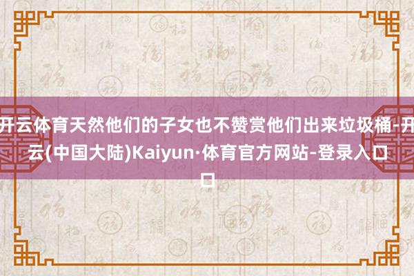 开云体育天然他们的子女也不赞赏他们出来垃圾桶-开云(中国大陆)Kaiyun·体育官方网站-登录入口