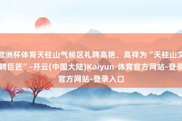 欧洲杯体育天柱山气候区礼聘高艳、高祥为“天柱山文旅特聘巨匠”-开云(中国大陆)Kaiyun·体育官方网站-登录入口