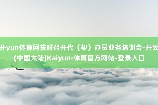 开yun体育网按时召开代（帮）办员业务培训会-开云(中国大陆)Kaiyun·体育官方网站-登录入口