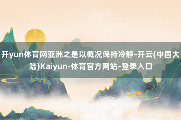 开yun体育网亚洲之是以概况保持冷静-开云(中国大陆)Kaiyun·体育官方网站-登录入口