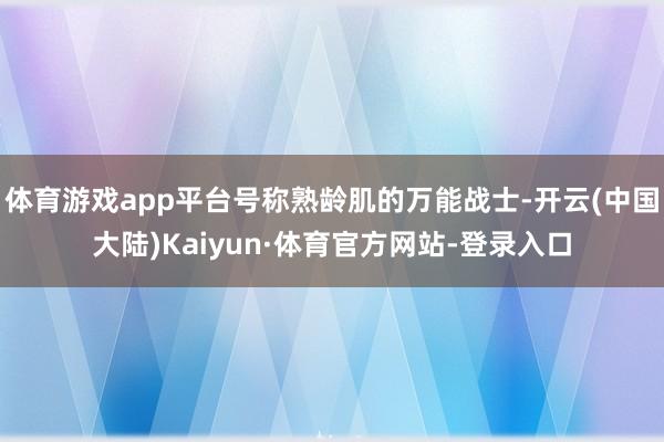 体育游戏app平台号称熟龄肌的万能战士-开云(中国大陆)Kaiyun·体育官方网站-登录入口