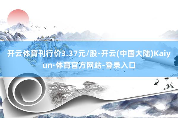 开云体育刊行价3.37元/股-开云(中国大陆)Kaiyun·体育官方网站-登录入口