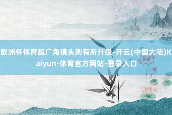 欧洲杯体育超广角镜头则有所升级-开云(中国大陆)Kaiyun·体育官方网站-登录入口