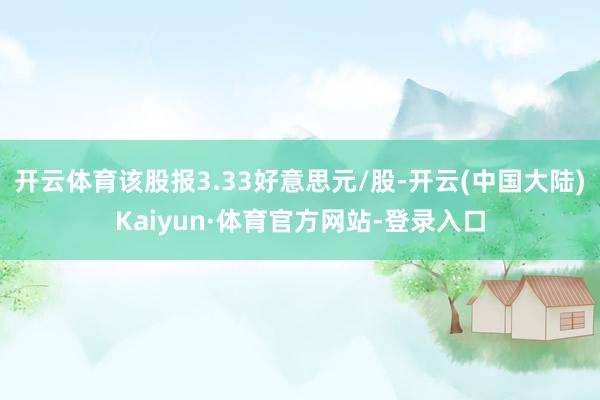开云体育该股报3.33好意思元/股-开云(中国大陆)Kaiyun·体育官方网站-登录入口