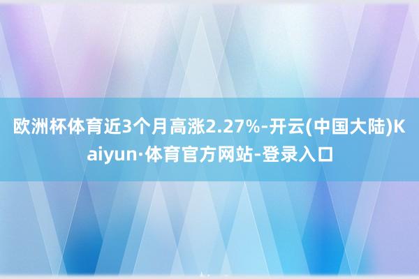 欧洲杯体育近3个月高涨2.27%-开云(中国大陆)Kaiyun·体育官方网站-登录入口