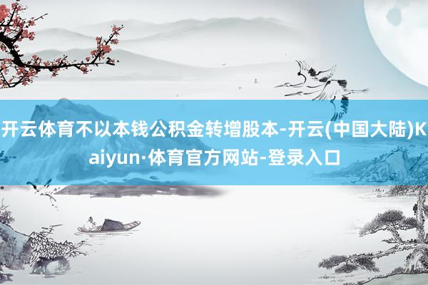 开云体育不以本钱公积金转增股本-开云(中国大陆)Kaiyun·体育官方网站-登录入口
