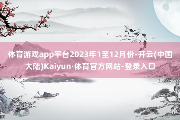 体育游戏app平台　　2023年1至12月份-开云(中国大陆)Kaiyun·体育官方网站-登录入口