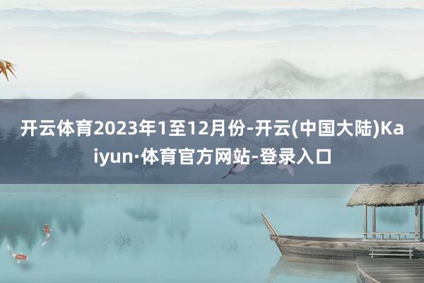 开云体育　　2023年1至12月份-开云(中国大陆)Kaiyun·体育官方网站-登录入口