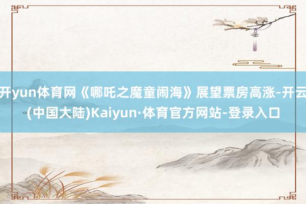 开yun体育网《哪吒之魔童闹海》展望票房高涨-开云(中国大陆)Kaiyun·体育官方网站-登录入口