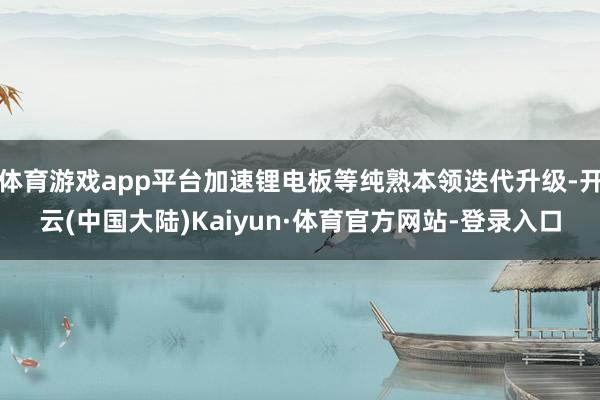 体育游戏app平台加速锂电板等纯熟本领迭代升级-开云(中国大陆)Kaiyun·体育官方网站-登录入口
