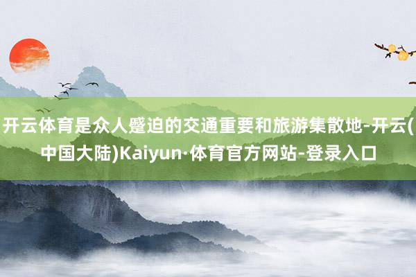 开云体育是众人蹙迫的交通重要和旅游集散地-开云(中国大陆)Kaiyun·体育官方网站-登录入口