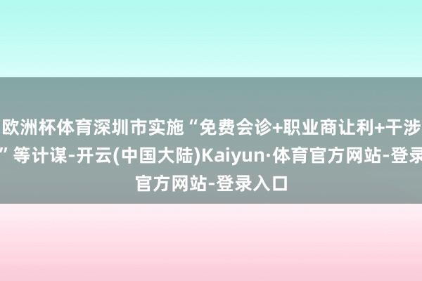欧洲杯体育深圳市实施“免费会诊+职业商让利+干涉补助”等计谋-开云(中国大陆)Kaiyun·体育官方网站-登录入口