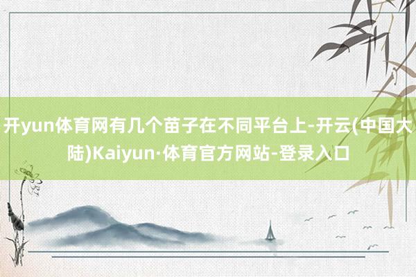 开yun体育网有几个苗子在不同平台上-开云(中国大陆)Kaiyun·体育官方网站-登录入口