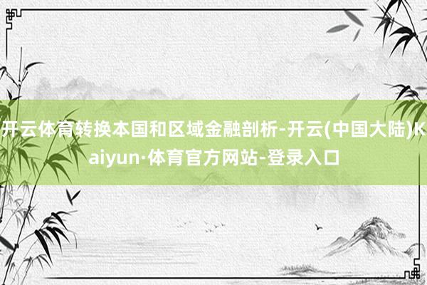 开云体育转换本国和区域金融剖析-开云(中国大陆)Kaiyun·体育官方网站-登录入口