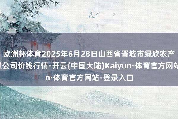 欧洲杯体育2025年6月28日山西省晋城市绿欣农产物商业有限公司价钱行情-开云(中国大陆)Kaiyun·体育官方网站-登录入口