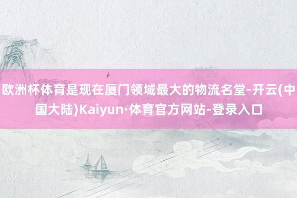 欧洲杯体育是现在厦门领域最大的物流名堂-开云(中国大陆)Kaiyun·体育官方网站-登录入口