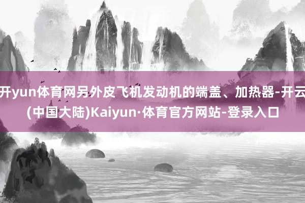 开yun体育网另外皮飞机发动机的端盖、加热器-开云(中国大陆)Kaiyun·体育官方网站-登录入口