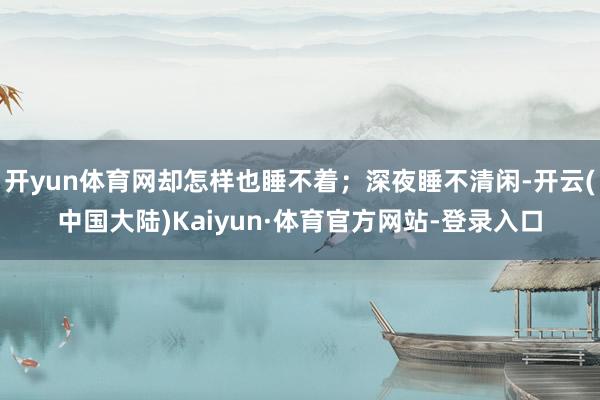 开yun体育网却怎样也睡不着；深夜睡不清闲-开云(中国大陆)Kaiyun·体育官方网站-登录入口