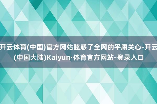 开云体育(中国)官方网站眩惑了全网的平庸关心-开云(中国大陆)Kaiyun·体育官方网站-登录入口