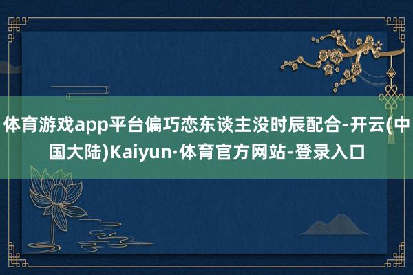 体育游戏app平台偏巧恋东谈主没时辰配合-开云(中国大陆)Kaiyun·体育官方网站-登录入口