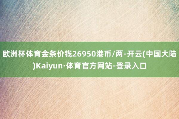 欧洲杯体育金条价钱26950港币/两-开云(中国大陆)Kaiyun·体育官方网站-登录入口