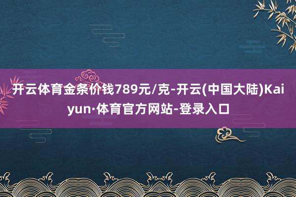 开云体育金条价钱789元/克-开云(中国大陆)Kaiyun·体育官方网站-登录入口