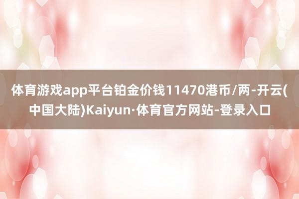 体育游戏app平台铂金价钱11470港币/两-开云(中国大陆)Kaiyun·体育官方网站-登录入口