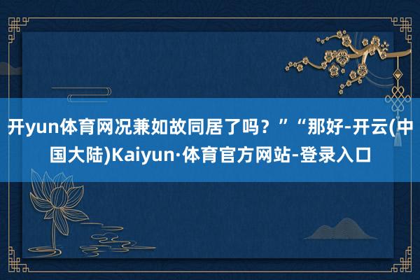 开yun体育网况兼如故同居了吗？”“那好-开云(中国大陆)Kaiyun·体育官方网站-登录入口