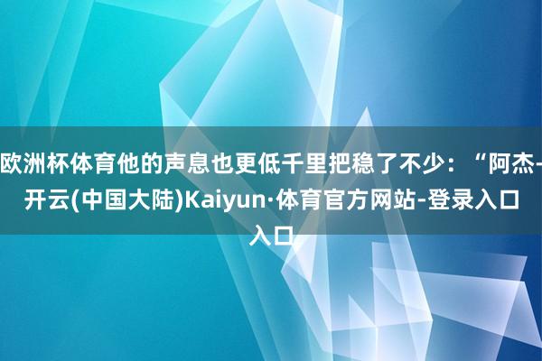 欧洲杯体育他的声息也更低千里把稳了不少：“阿杰-开云(中国大陆)Kaiyun·体育官方网站-登录入口