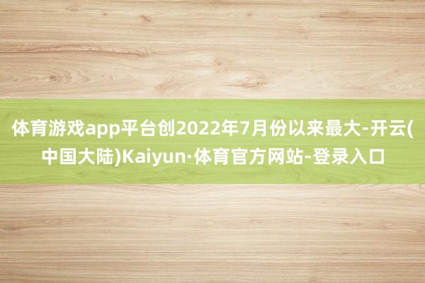 体育游戏app平台创2022年7月份以来最大-开云(中国大陆)Kaiyun·体育官方网站-登录入口