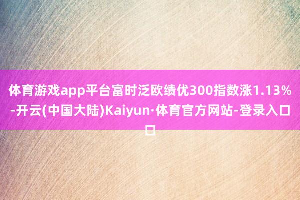 体育游戏app平台富时泛欧绩优300指数涨1.13%-开云(中国大陆)Kaiyun·体育官方网站-登录入口