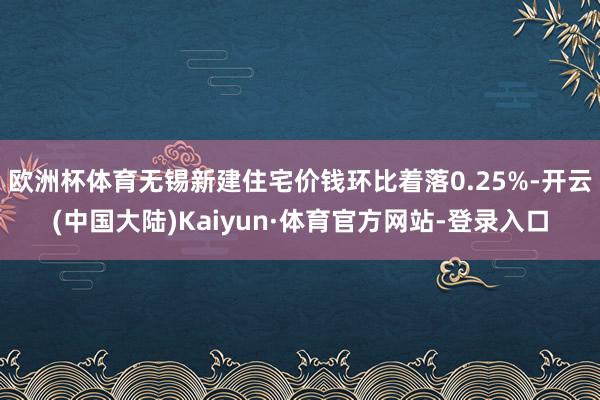 欧洲杯体育无锡新建住宅价钱环比着落0.25%-开云(中国大陆)Kaiyun·体育官方网站-登录入口