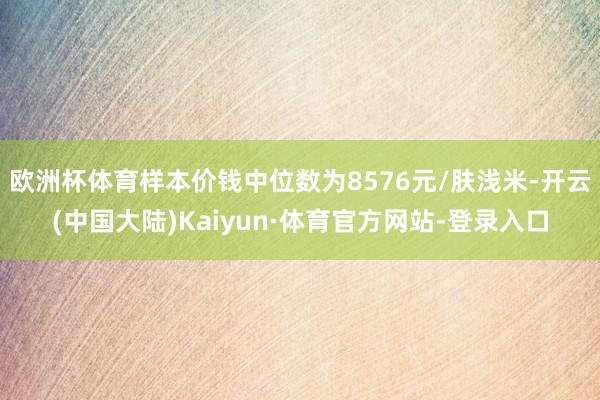 欧洲杯体育样本价钱中位数为8576元/肤浅米-开云(中国大陆)Kaiyun·体育官方网站-登录入口