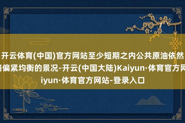 开云体育(中国)官方网站至少短期之内公共原油依然是处于一个略偏紧均衡的景况-开云(中国大陆)Kaiyun·体育官方网站-登录入口