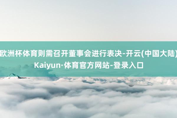 欧洲杯体育则需召开董事会进行表决-开云(中国大陆)Kaiyun·体育官方网站-登录入口
