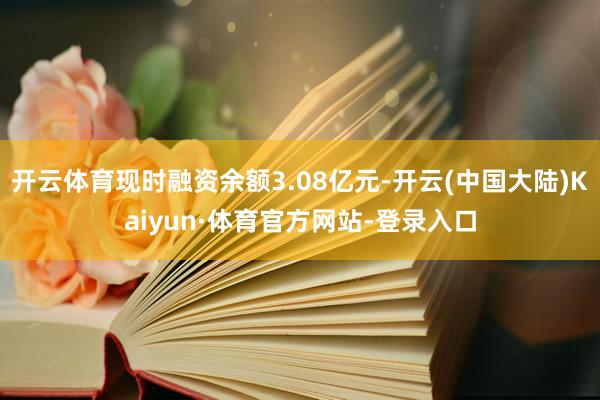 开云体育现时融资余额3.08亿元-开云(中国大陆)Kaiyun·体育官方网站-登录入口