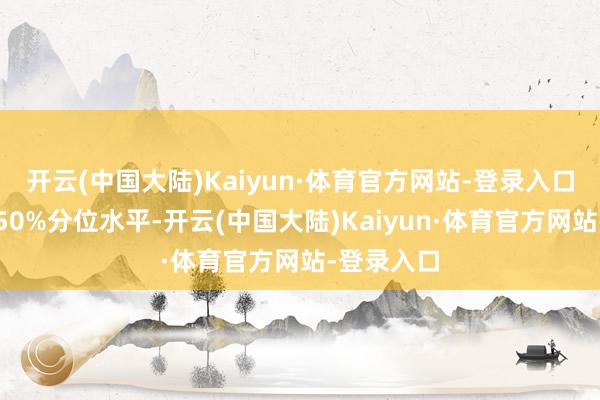 开云(中国大陆)Kaiyun·体育官方网站-登录入口擢升历史50%分位水平-开云(中国大陆)Kaiyun·体育官方网站-登录入口