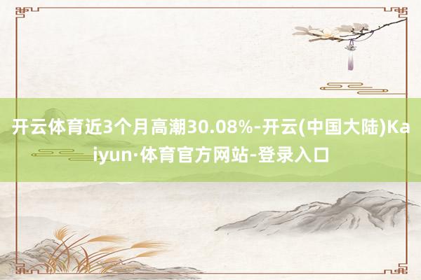 开云体育近3个月高潮30.08%-开云(中国大陆)Kaiyun·体育官方网站-登录入口