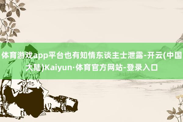 体育游戏app平台也有知情东谈主士泄露-开云(中国大陆)Kaiyun·体育官方网站-登录入口