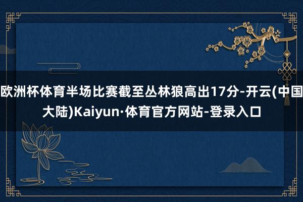 欧洲杯体育半场比赛截至丛林狼高出17分-开云(中国大陆)Kaiyun·体育官方网站-登录入口