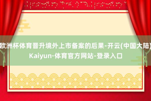 欧洲杯体育晋升境外上市备案的后果-开云(中国大陆)Kaiyun·体育官方网站-登录入口