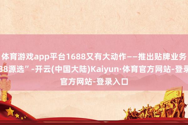 体育游戏app平台1688又有大动作——推出贴牌业务“1688源选”-开云(中国大陆)Kaiyun·体育官方网站-登录入口